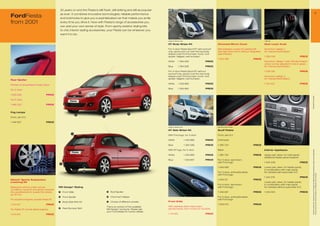 30 years on and the Fiesta is still fresh, still striking and still as popular
                                                                                                                                                                                                                                                                                                                           9
FordFiesta                                   as ever. It combines innovative technologies; reliable performance
                                             and bold looks to give you a sophisticated car that makes you smile
from 2001                                    every time you drive it. Now with Fiesta’s range of accessories you
                                             can add your own sense of style. From sporty exterior styling kits
                                             to chic interior styling accessories, your Fiesta can be whatever you
                                             want it to be.

                                                                                                                              Image for reference only                                                                  1 538 158

                                                                                                                              GT Body Stripe Kit                             Chromed Mirror Cover                       Gear Lever Knob

                                                                                                                              For 3-door Fiesta Sport/ST with sunroof        Self-adhesive covers for painted left      Aluminium design 1,
                                                                                                                              only, sporty pre-cut over the top body         and right hand mirror without integrated   for manual transmission
                                                                                                                              stripes (over front bumper, hood, roof,        side indicator
                                                                                                                              spoiler, tailgate, rear bumper)                                                           1 359 006                             PRICE
                                                                                                                                                                             1 545 88                        PRICE
                                                                                                                              White           1 364 836              PRICE                                              Aluminium design 1 with LED illumination,
                                                                                                                                                                                                                        colour can be adjusted to red or green,
                                                                                                                              Blue            1 364 838              PRICE                                              for manual transmission

                                                                                                                              For 3-door Fiesta Sport/ST without                                                        1 538 158                             PRICE
                                                                                                                              sunroof only, sporty over the top body
                                                                                                                              stripes (over front bumper, hood, roof,                                                   Aluminium design 2,
                                                                                                                              spoiler, tailgate, rear bumper)                                                           for manual transmission
Rear Spoiler
                                                                                                                              White           1 359 889              PRICE                                              1 144 422                             PRICE
Primed, to be painted in body colour
                                                                                                                              Blue            1 359 890              PRICE
For 3-door
                                                                    1
1 229 269                         PRICE




                                                                                                                                                                                                                                                                      * selected Ford supplier
For 5-door

1 465 322                         PRICE


Fog Lamps
                                                                2                                         3
Front, set of 2                                                                  7


1 446 60                         PRICE

                                                                                                                              Image for reference only                       Aluminium with Ford logo

                                                                                                                              GT Side Stripe Kit                             Scuff Plates
                                                          5
                                                                                                                              With Ford logo, for 3-door                     Front, set of 2

                                                                                                                              White                      1 359 886   PRICE   Anthracite

                                                                                                                              Blue                       1 360 289   PRICE   1 365 24                        PRICE

                                                                                                                              With ST logo, for 3-door                       Black                                      Interior Appliques




                                                                                                                                                                                                                                                                       All prices include VAT, please ask your Ford dealer for additional fitting and painting charges (where applicable).
                                                                                                                              White                      1 359 885   PRICE   1 365 22                        PRICE     Upper part, silver, for main panel,
                                                                                                                                                                                                                        additional heater panel required
                                                                                                                              Blue                       1 359 88   PRICE   For 3-door, aluminium,
                                                                                                                                                                             with Ford logo                             1 434 209                             PRICE
                                             4
                                                                                                                                                                             1 456 589                        PRICE     Lower part, silver, for heater panel,
                                                                                                                                                                                                                        in combination with main panel,
                                                                        6                                                                                                    For 3-door, anthracite/silver,             for vehicles with automatic A/C




                                                                                                                                                                                                                                                                       Prices correct at time of print and subject to modification and correction.
                                                                                                                                                                             with Ford logo
                                                                                                                                                                                                                        1 434 218                             PRICE
Eibach* Sports Suspension                                                                                                                                                    1 458 311                        PRICE
Lowering Kit                                                                                                                                                                                                            Lower part, silver, for heater panel,
                                                                                                                                                                             For 5-door, aluminium,                     in combination with main panel,
Balanced comfort under normal               MS Design* Styling                                                                                                               with Ford logo                             for vehicles without automatic A/C
conditions, dynamic and sporty towards
the operational limit, lowers the vehicle   1    Front Grille                        5   Roof Spoiler                                                                        1 456 591                        PRICE     1 434 220                             PRICE
by 30 mm
                                            2    Front Spoiler                       6   Chromed Tailpipe                                                                    For 5-door, anthracite/silver,
For all petrol engines, except Fiesta ST                                                                                                                                     with Ford logo
                                            3    Body Side Skirt Kit                 7   Choice of different wheels           Front Grille
1 214 914                         PRICE                                                                                                                                      1 509 00                        PRICE
                                                                                     This is an extract of the available      With stainless steel mesh insert,
                                            4    Rear Bumper Skirt                   MS Design* products. Please ask          primed frame, from 11/2001 to 10/2005
For Fiesta ST and all diesel engines
                                                                                     your Ford dealer for further details.
1 214 915                         PRICE                                                                                       1 144 621                              PRICE
 