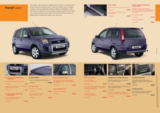 Tall, tough, yet compact and agile the Ford Fusion is unique on any                                                             Scuff Plates                                  Eibach* Sports Suspension
                                                                                                                                                                                                                            Lowering Kit                                                                             11
FordFusion                                    road. Now you can look at your Fusion in another way. Our great
                                              range of urban accessories will add a different dimension to this
                                                                                                                                                                              Aluminium, with Ford logo, front, set of 2
                                                                                                                                                                                                                            Balanced comfort under normal
                                                                                                                                                                              1 456 591                            PRICE    conditions, dynamic and sporty towards
                                              city-wise car. Stylish, fun and practical, these accessories will make                                                                                                        the operational limit, lowers the vehicle
                                                                                                                                                                              Anthracite/silver, with Ford logo,            by 30 mm
                                              your Fusion stand out even more on the road, and of course, the                                                                 front, set of 2
                                              opportunity to make your Fusion your very own.                                                                                                                                For all petrol engines
                                                                                                                                                                              1 509 00                            PRICE
                                                                                                                                  1 509 070
                                                                                                                                                                                                                            1 315 346                          PRICE

                                                                                                                                                                                                                            For 1.4 diesel engine

                                                                                                                                                                                                                            1 315 348                          PRICE




                                                                                                                                                                                                                                              3




                                                                                                                                                                                                                                                                        * selected Ford supplier
                                                                                                                   1
                                                                                                                                                                                                                                                        2
                                                                        4




                                                                                                                                                                                                                                                                         All prices include VAT, please ask your Ford dealer for additional fitting and painting charges (where applicable).
                                                                                                                                  1 538 158

1	 Front Bumper Skid Plate
   	                                         3   Roof Spoiler                          Chromed Mirror Cover                       Gear Lever Knob                             Appliques for Center Console                  Bezel for DIN Audio
    Application
                                             Primed, to be painted in body colour      Self-adhesive covers for painted left      Aluminium design 1,                         Silver, for vehicles with automatic A/C,      For single DIN size audio systems,
Upper part, from 10/2005 onwards                                                       and right hand mirror without integrated   for manual transmission                     from 10/2005 onwards                          required for ﬁtting any DIN sized audio
                                             1 450 903                         PRICE   side indicator                                                                                                                       devices
1 455 32                            € ,00                                                                                        1 359 006                         PRICE     1 434 224                            PRICE
                                                                                       1 545 88                         PRICE                                                                                              1 420 52                          PRICE
Lower part, only for Fusion Plus variants,   4	 Fog Lamps                                                                         Aluminium design 1 with LED illumination,   Silver, for vehicles without automatic A/C,




                                                                                                                                                                                                                                                                         Prices correct at time of print and subject to modification and correction.
from 10/2005 onwards                                                                                                              colour can be adjusted to red or green,     from 10/2005 onwards
                                             Set of 2, up to 10/2005                   Chromed Decal Kit                          for manual transmission                                                                   CD-Storage Box
1 455 332                            € ,00                                                                                                                                    1 434 228                            PRICE
                                             1 220 945                         PRICE   Complete kit for B-pillar                  1 538 158                         PRICE                                                   For 4 CDs, in combination with bezel
                                                                                                                                                                              Silver, for vehicles with and without         for single DIN size audio systems
2   Rear Bumper Skid Plate                   Front fog lamp kit, set of 2,             1 50 023                         PRICE    Aluminium design 2,                         automatic A/C, from 2003 to 09/2005
    Application                              from 10/2005 onwards                                                                 for manual transmission                                                                   1 424 95                          PRICE
                                                                                                                                                                              1 331 253                            PRICE
Only for Fusion Plus variants,               1 446 610                         PRICE                                              1 144 422                         PRICE
from 10/2005 onwards

1 455 689                           PRICE
 