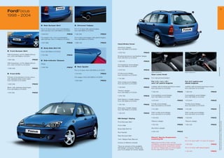 13
FordFocus                                                                                                                                                                                                                                        7

1998 – 2004

                                              3	 Rear Bumper Skirt                         6	 Chromed Tailpipe

                                              For 3-/5-door only, not in combination       For 3-/5-door with petrol engine,
                                              with tow bar, from 08/1998 to 01/2005        from 08/1998 to 01/2005
                                                                                                                                                                                                                                                          3
                                              1 220 94                        PRICE       1 138 294                           PRICE

                                              For wagon only, not in combination           For 4-door and wagon with petrol engine,
                                              with tow bar, from 11/1998 to 01/2005        from 08/1998 to 01/2005

                                              1 20 998                        PRICE       1 086 145                           PRICE
                                                                                                                                       Hand-Brake Cover
                                                                                                                                                                                                                 6

                                              4   Body Side Skirt Kit                                                                  Aluminium design,
                                                                                                                                       from 08/1998 to 01/2005
1	 Front Bumper Skirt
                                              From 08/1998 to 01/2005
                                                                                                                                       1 06 53                           PRICE
With fog lamps, not for diesel without        1 113 66                        PRICE
A/C, from 08/1998 to 10/2001                                                                                                           Brushed aluminium and leather design,
                                                                                                                                       from 08/2001 to 01/2005
1 091 092                             PRICE   5   Side Indicator Glasses
                                                                                                                                       1 138 419                           PRICE
With fog lamps, not for diesel without
                                              White
A/C, from 10/2001 to 01/2005                                                                                                           Curl paddock wood design,
                                                                                           7	 Rear Spoiler                             from 08/1998 to 01/2005
                                              1 148 94                        PRICE




                                                                                                                                                                                                                                                                           * selected Ford supplier
1 208 408                             PRICE
                                                                                           For 3-/5-door, from 08/1998 to 01/2005      1 06 54                           PRICE
                                                                                                                                                                                   Image for reference only                    Image for reference only
2	 Front Grille                                                                            1 114 243                           PRICE   Cordia wood design,
                                                                                                                                       from 02/2001 to 01/2005                     Gear Lever Knob
Primed, to be painted in body colour,                                                      For wagon, from 08/1998 to 01/2005
                                                                                                                                       1 114 380                           PRICE   For manual transmission
with stainless steel mesh insert,
from 10/2001 to 01/2005                                                                    1 203 563                           PRICE
                                                                                                                                       Dark cordia wood design,                    For 1.3 l, 1.4 l, 1.6 l                     For 2.0 l petrol and
                                                                                                                                       from 02/2001 to 01/2005                     and 1.8 l petrol engines                    diesel engines
1 206 236                             PRICE

                                                                                                                                       1 133 629                           PRICE   Leather with brushed aluminium insert,      Leather with brushed aluminium insert,
Black, with stainless steel insert,
                                                                                                                                                                                   from 08/2001 to 01/2005                     from 08/2001 to 01/2005
from 08/1998 to 01/2005
                                                                                                                                       Titanium design,
                                                                                                                                       from 08/1998 to 01/2005                     1 138 418                          PRICE    1 138 416                           PRICE
1 315 394                             PRICE

                                                                                                                                       1 06 55                           PRICE   Curl paddock wood design,                   Curl paddock wood design,
                                                                                                                                                                                   from 08/1998 to 01/2005                     from 08/1998 to 01/2005
                                                                                                                                       Dark titanium metallic design,
                                                                                                                                       from 08/1998 to 01/2005                     1 03 615                          PRICE    1 03 614                           PRICE

                                                                                                                                       1 150 128                           PRICE   Cordia wood design,                         Cordia wood design,




                                                                                                                                                                                                                                                                            All prices include VAT, please ask your Ford dealer for additional fitting and painting charges (where applicable).
                                                                                                                                                                                   from 02/2000 to 01/2005                     from 02/2000 to 01/2005
                                                                                                                                       Dark grey metallic design,
                                                                                                                                       from 08/1998 to 01/2005                     1 114 382                          PRICE    1 114 381                           PRICE

                                                                                                                                       1 102 35                           PRICE   Dark cordia wood design,                    Dark cordia wood design,
                                                                                                                                                                                   from 02/2001 to 01/2005                     from 02/2001 to 01/2005

                                                                                                                                                                                   1 133 632                          PRICE    1 133 631                           PRICE
                                                                                                                                       MS Design* Styling
                                                                                       5                                                                                           Titanium design                             Titanium design




                                                                                                                                                                                                                                                                            Prices correct at time of print and subject to modification and correction.
                                                                                                                                       Front Bumper Skirt
                                                  2
                                                                                                                                                                                   1 150 130                          PRICE    1 150 129                           PRICE
                                                                                                                                       Front Grille
                                                                                                                                                                                   Aluminium design
                                                                                                                                       Body Side Skirt Kit
                                                                                                                                                                                   1 054 416                          PRICE
                                                                                                                                       Roof Spoiler
                                                                                                           4
                                                                                                                                       Rear Bumper Skirt
                                              1                                                                                                                                    Eibach* Sports Suspension                   e.g.
                                                                                                                                       Twin Tailpipe Rear Silencer                 Lowering Kit
                                                                                                                                                                                                                               For 3-/5-door with 1.4 l and 1.6 l engine
                                                                                                                                       Choice of different wheels                  Balanced comfort under normal
                                                                                                                                                                                   conditions, dynamic and sporty towards      1 132 338                           PRICE
                                                                                                                                       This is an extract of the available         the operational limit, lowers the vehicle
                                                                                                                                       MS Design* products. Please ask             by 30 mm. Please ask your Ford dealer       For 3-/5-door with diesel engine
                                                                                                                                       your Ford dealer for further details.       for the right kit for your model
                                                                                                                                                                                                                               1 132 340                           PRICE
 