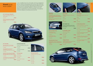Luxury, versatility and an icon of innovation, the Focus is designed to
                                                                                                                                                                                                                                                                                                                   15
FordFocus                                      give you maximum driving pleasure with minimum effort. With every
                                               touch you can feel the precise craftsmanship that belies the Focus’s
from 2004                                      price tag. And if you appreciate quality and style you’ll be excited
                                               about the Focus accessories. Whether you want a touch more
                                               elegance, a sportier look or a bit more practicality, our accessories
                                               have been designed to ﬁt perfectly around your life.


                                                                                                                                    Image for reference only

                                                                                                                                    GT Stripes                                   Rear Spoiler                                      Rear Spoiler
1	 Front Bumper Styling Kit
                                                                                                                                    GT Stripes for Focus 3- and 5-door.          Primed, to be painted in body colour,             Primed, to be painted in body colour,
Primed, to be painted in body colour,                                                                                               Various sets of high quality self adhesive   for wagon                                         for 3-/5-door
up to 12/200                                                                                                                       foil kits. Available in White, Performance
                                                                                                                                    Blue and Silver.                             Small                                             Small
1 43 0                           PRICE
                                                                                                                                    Please ask your Ford dealer for the right    1 51 93                            PRICE        1 481 606                         PRICE
Primed, to be painted in body colour,                                                                                               kit for your model
excl. lower grill insert, from 12/200                                                                                                                                           Big                                               Big
onwards
                                                                                                                                                                                 1 342 636                            PRICE        1 492 88                         PRICE
1 518 00                           PRICE

                                                                                                                                                                                 Rear Spoiler Cap                                  6	 Rear Bumper Skirt

                                                                                                                                                                                 Primed, to be painted in body colour,             Primed, to be painted in body colour
                                                                                                                                                                                 will be glued onto standard roof spoiler,
                                                                                                                                                                                 for 3-/5-door                                     For 3-/5-door, up to 12/200

                                                                                                                                                                                 1 431 539                            PRICE        1 33 632                         PRICE




                                                                                                                                                                                                                                                                              * selected Ford supplier
                                                                                                                                                                                                                                   For 3-/5-door, from 12/200 onwards
                                                                                                                                                                                 5	 LED Rear Lamps
                                                                                                                                    Chromed Mirror Cap
                                                                                                                                                                                                                                   1 51 906                         PRICE
                                                                                                                                    For left hand mirror,                        With LED technology
                                                                                                                     2                                                                                                             For wagon without parking distance
                                                                                                                                    from 12/200 onwards
                                                                                                                                                                                 For 3-/5-door                                     control, up to 12/200
                                                                                                                                    1 529 52                           PRICE
                                                                                                                                                                                 1 53 800                            PRICE        1 33 633                         PRICE
                                                                                                                                    For right hand mirror,
                                                                                                                                                                                 For wagon                                         For wagon without parking distance
                                                                                                                                    from 12/200 onwards
                                                                                                                                                                                                                                   control, from 12/200 onwards
                                   3                                             4                                                                                               1 53 93                            PRICE
                                                                                                                                    1 529 485                           PRICE
                                                                                                                                                                                                                                   1 51 90                         PRICE

                                                                                                                                                                                 Tailpipe Finisher                                 For wagon with parking distance control,
                                                                                         1                                          Chromed Mirror Cover                                                                           from 12/200 onwards
                                                                                                                                    Self-adhesive covers for painted left and    Polished stainless steel, only with styling
                                                                                                                                                                                 kit, for 3-/5-door and wagon,                     1 51 908                         PRICE
                                                                                                                                    right hand mirror without integrated side
                                                                                                                                    indicator                                    from 12/200 onwards
2   Front Grille                               3	 Body Side Skirt Kit




                                                                                                                                                                                                                                                                               All prices include VAT, please ask your Ford dealer for additional fitting and painting charges (where applicable).
                                                                                                                                    1 545 88                           PRICE    1 503 8                            PRICE
Upper grille with chromed frame,               Primed, to be painted in body colour
black mesh insert, up to 12/200
                                               For 3-door
1 419 881                           PRICE
                                               1 449 44                         PRICE
Upper grille with primed frame,
to be painted in body colour,                  For 5-door and wagon
with black mesh insert, up to 12/200




                                                                                                                                                                                                                                                                               Prices correct at time of print and subject to modification and correction.
                                               1 38 286                         PRICE
                                                                                                                                                                                                                               5
1 33 636                           PRICE

Upper part with unique mesh pattern,           4	 Fog Lamps                              Chromed Decal Kit
optional to styling kit, pattern matches
lower grille insert, from 12/200 onwards      Fog lamp kit                              Complete kit for B- and C-pillar

1 518 008                           PRICE      Up to 12/200                             For 3-door

Lower grille insert in dark grey with unique   1 493 528                         PRICE   1 50 060                          PRICE
mesh pattern, from 12/200 onwards
                                               From 12/200 onwards                      For 5-door
1 529 043                           PRICE                                                                                                                                                                                                                               6
                                               1 521 231                         PRICE   1 50 061                          PRICE

                                                                                         For wagon

                                                                                         1 50 062                          PRICE
 