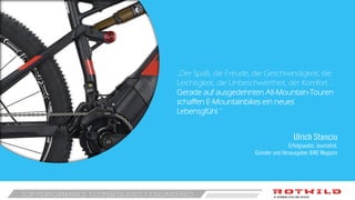 TOP PERFORMANCE CONSEQUENTLY ENGINEERED
„Der Spaß, die Freude, die Geschwindigkeit, die
Leichtigkeit, die Unbeschwertheit, der Komfort …
Gerade auf ausgedehnten All-Mountain-Touren
schaffen E-Mountainbikes ein neues
Lebensgfühl.“