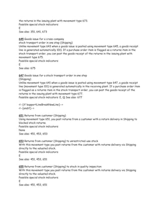 the returns in the issuing plant with movement type 673.
Possible special stock indicators:
E
See also: 351, 641, 673

645 Goods issue for a cross-company
stock transport order in one step (Shipping)
Unlike movement type 643 when a goods issue is posted using movement type 645, a goods receipt
line is generated automatically 101). If a purchase order item is flagged as a returns item in the
stock transport order, you can post the goods receipt of the returns in the issuing plant with
movement type 675.
Possible special stock indicators:
E
See also: 675

647 Goods issue for a stock transport order in one step
(Shipping)
Unlike movement type 641 when a goods issue is posted using movement type 647, a goods receipt
line (movement type 101) is generated automatically in the receiving plant. If a purchase order item
is flagged as a returns item in the stock transport order, you can post the goods receipt of the
returns in the issuing plant with movement type 677.
Possible special stock indicators: E, Q See also: 677

<!--[if !supportLineBreakNewLine]-->
<!--[endif]-->

651 Returns from customer (Shipping)
Using movement type 651, you post returns from a customer with a return delivery in Shipping to
blocked stock returns.
Possible special stock indicators:
None
See also: 451, 453, 653

653 Returns from customer (Shipping) to unrestricted-use stock
With this movement type you post returns from the customer with returns delivery via Shipping
directly to the valuated stock.
Possible special stock indicators:
E
See also: 451, 453, 651

655 Returns from customer (Shipping) to stock in quality inspection
With this movement type you post returns from the customer with returns delivery via Shipping
directly to the valuated stock.
Possible special stock indicators:
E
See also: 451, 453, 651
 