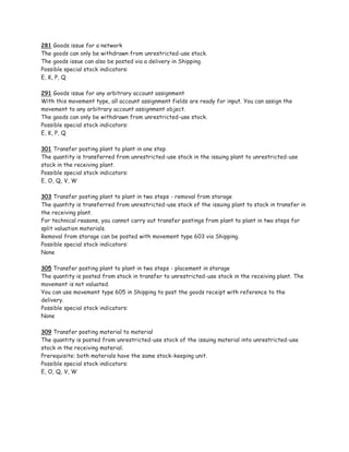 281 Goods issue for a network
The goods can only be withdrawn from unrestricted-use stock.
The goods issue can also be posted via a delivery in Shipping.
Possible special stock indicators:
E, K, P, Q

291 Goods issue for any arbitrary account assignment
With this movement type, all account assignment fields are ready for input. You can assign the
movement to any arbitrary account assignment object.
The goods can only be withdrawn from unrestricted-use stock.
Possible special stock indicators:
E, K, P, Q

301 Transfer posting plant to plant in one step
The quantity is transferred from unrestricted-use stock in the issuing plant to unrestricted-use
stock in the receiving plant.
Possible special stock indicators:
E, O, Q, V, W

303 Transfer posting plant to plant in two steps - removal from storage
The quantity is transferred from unrestricted-use stock of the issuing plant to stock in transfer in
the receiving plant.
For technical reasons, you cannot carry out transfer postings from plant to plant in two steps for
split valuation materials.
Removal from storage can be posted with movement type 603 via Shipping.
Possible special stock indicators:
None

305 Transfer posting plant to plant in two steps - placement in storage
The quantity is posted from stock in transfer to unrestricted-use stock in the receiving plant. The
movement is not valuated.
You can use movement type 605 in Shipping to post the goods receipt with reference to the
delivery.
Possible special stock indicators:
None

309 Transfer posting material to material
The quantity is posted from unrestricted-use stock of the issuing material into unrestricted-use
stock in the receiving material.
Prerequisite: both materials have the same stock-keeping unit.
Possible special stock indicators:
E, O, Q, V, W
 