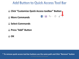 ↓ Click “Customize Quick Access toolbar” Button
↓ More Commands
↓ Select Commands
↓ Press “Add” Button
↓ OK
* To remove quick access tool bar buttons use the same path and Click “Remove” button
K.D.Ashan Ravindra Dissanayake
 