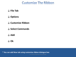 ↓ File Tab
↓ Options
↓ Customize Ribbon
↓ Select Commands
↓ Add
↓ Ok
* You can add New tab using customize ribbon dialogue box
K.D.Ashan Ravindra Dissanayake
 