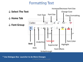 ↓ Select The Text
↓ Home Tab
↓ Font Group
* Use Dialogue Box Launcher to do More Changes
Bold
Italic
Underline
Strikethrough
Subscript
Superscript
Font Effects
Highlight
Font Color
Clear Formatting
Change Case
Increase/Decrease Font Size
Font Type Font Size
*
K.D.Ashan Ravindra Dissanayake
 