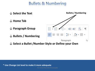↓ Select the Text
↓ Home Tab
↓ Paragraph Group
↓ Bullets / Numbering
↓ Select a Bullet /Number Style or Define your Own
* Use Change List level to make it more adequate
Bullets / Numbering
K.D.Ashan Ravindra Dissanayake
 
