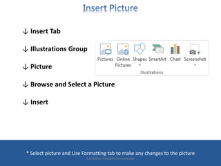 ↓ Insert Tab
↓ Illustrations Group
↓ Picture
↓ Browse and Select a Picture
↓ Insert
* Select picture and Use Formatting tab to make any changes to the picture
K.D.Ashan Ravindra Dissanayake
 