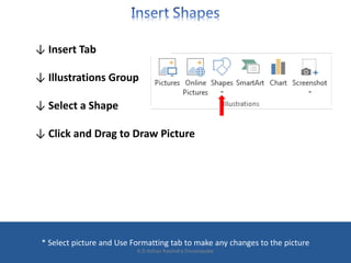↓ Insert Tab
↓ Illustrations Group
↓ Select a Shape
↓ Click and Drag to Draw Picture
* Select picture and Use Formatting tab to make any changes to the picture
K.D.Ashan Ravindra Dissanayake
 