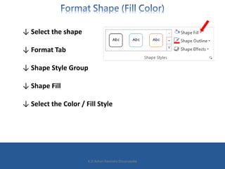 ↓ Select the shape
↓ Format Tab
↓ Shape Style Group
↓ Shape Fill
↓ Select the Color / Fill Style
K.D.Ashan Ravindra Dissanayake
 