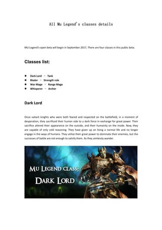 All Mu Legend's classes details
MU Legend's open beta will begin in September 2017, There are four classes in this public beta.
Classes list:
 Dark Lord – Tank
 Blader – Strength role
 War Mage – Range Mage
 Whisperer – Archer
Dark Lord
Once valiant knights who were both feared and respected on the battlefield, in a moment of
desperation, they sacrificed their human side to a dark force in exchange for great power. Their
sacrifice altered their appearance on the outside, and their humanity on the inside. Now, they
are capable of only cold reasoning. They have given up on living a normal life and no longer
engage in the ways of humans. They utilize their great power to dominate their enemies, but the
successes of battle are not enough to satisfy them. As they aimlessly wander.
 