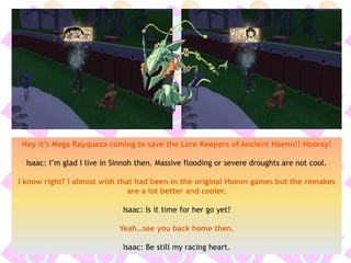 Hey it’s Mega Rayquaza coming to save the Lore Keepers of Ancient Hoenn!! Hooray!
Isaac: I’m glad I live in Sinnoh then. Massive flooding or severe droughts are not cool.
I know right? I almost wish that had been in the original Hoenn games but the remakes
are a lot better and cooler.
Isaac: Is it time for her go yet?
Yeah…see you back home then.
Isaac: Be still my racing heart.
 