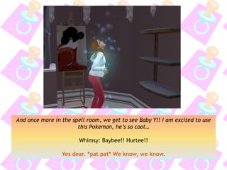 And once more in the spell room, we get to see Baby Y!! I am excited to use
this Pokemon, he’s so cool…
Whimsy: Baybee!! Hurtee!!
Yes dear. *pat pat* We know, we know.
 