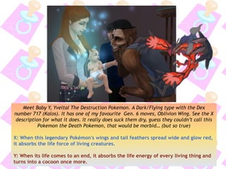 Meet Baby Y, Yveltal The Destruction Pokemon. A Dark/Flying type with the Dex
number 717 (Kalos). It has one of my favourite Gen. 6 moves, Oblivion Wing. See the X
description for what it does. It really does suck them dry, guess they couldn’t call this
Pokemon the Death Pokemon, that would be morbid… (but so true)
X: When this legendary Pokémon's wings and tail feathers spread wide and glow red,
it absorbs the life force of living creatures.
Y: When its life comes to an end, it absorbs the life energy of every living thing and
turns into a cocoon once more.
 