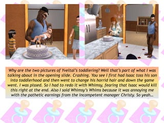 Why are the two pictures of Yveltal’s toddlering? Well that’s part of what I was
talking about in the opening slide. Crashing. You see I first had Isaac toss his son
into toddlerhood and then went to change his horrid hair and down the game
went. I was pissed. So I had to redo it with Whimsy, fearing that Isaac would kill
this right at the end. Also I sold Whimsy’s Whims because it was annoying me
with the pathetic earnings from the incompetent manager Christy. So yeah…
 