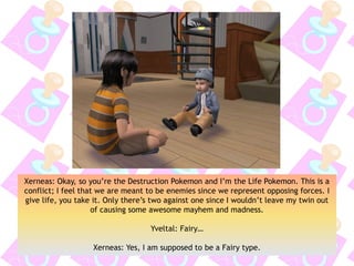 Xerneas: Okay, so you’re the Destruction Pokemon and I’m the Life Pokemon. This is a
conflict; I feel that we are meant to be enemies since we represent opposing forces. I
give life, you take it. Only there’s two against one since I wouldn’t leave my twin out
of causing some awesome mayhem and madness.
Yveltal: Fairy…
Xerneas: Yes, I am supposed to be a Fairy type.
 