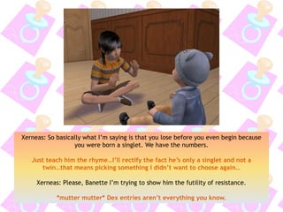 Xerneas: So basically what I’m saying is that you lose before you even begin because
you were born a singlet. We have the numbers.
Just teach him the rhyme…I’ll rectify the fact he’s only a singlet and not a
twin…that means picking something I didn’t want to choose again…
Xerneas: Please, Banette I’m trying to show him the futility of resistance.
*mutter mutter* Dex entries aren’t everything you know.
 