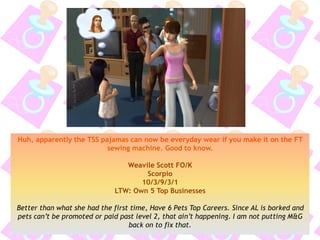 Huh, apparently the TSS pajamas can now be everyday wear if you make it on the FT
sewing machine. Good to know.
Weavile Scott FO/K
Scorpio
10/3/9/3/1
LTW: Own 5 Top Businesses
Better than what she had the first time, Have 6 Pets Top Careers. Since AL is borked and
pets can’t be promoted or paid past level 2, that ain’t happening. I am not putting M&G
back on to fix that.
 