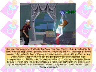 And now, the moment of truth, the big finale, the final frontier; Baby Z is about to be
born. Who was Baby Daddy Z you ask? Well you see part of the WYD challenge is to have
an alien baby and while I am still going to punish Malamar for mouthing off at me way
back when with repeated probings, the Sim Blender can enable female alien
impregnation too. I THINK I have the mod that allows it, it’s on my desktop but I can’t
be sure it was in here too. So Baby Daddy Z is Pollination Technician Eric Sinclair, one
of the new default replacements and the one I really wanted to win the toss to get
Whimsy implanted…
 