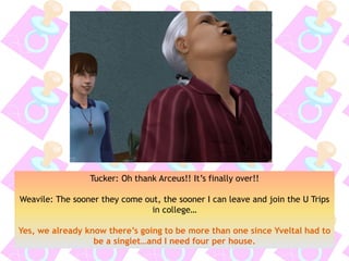 Tucker: Oh thank Arceus!! It’s finally over!!
Weavile: The sooner they come out, the sooner I can leave and join the U Trips
in college…
Yes, we already know there’s going to be more than one since Yveltal had to
be a singlet…and I need four per house.
 