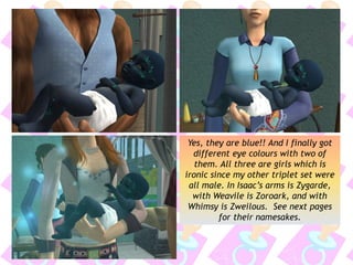 Yes, they are blue!! And I finally got
different eye colours with two of
them. All three are girls which is
ironic since my other triplet set were
all male. In Isaac’s arms is Zygarde,
with Weavile is Zoroark, and with
Whimsy is Zweilous. See next pages
for their namesakes.
 