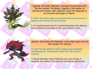 Zygarde, the Order Pokemon. A Dragon/Ground type with
the Dex number 718 (Kalos). Zygarde is the keeper of
Xerneas and Yveltal, their balancer, much like Rayquaza is
for Groudon and Kyogre in Hoenn.
X: When the Kalos region's ecosystem falls into disarray, it
appears and reveals its secret power.
Y: It's hypothesized that it's monitoring those who destroy
the ecosystem from deep in the cave where it lives.
Zoroark, the Illusion Fox Pokemon. A pure Dark type with the
Dex number 571 (Unova).
X: Each has the ability to fool a large group of people
simultaneously. They protect their lair with illusory
scenery.
Y: Bonds between these Pokémon are very strong. It
protects the safety of its pack by tricking its opponents.
 