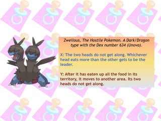 Zweilous, The Hostile Pokemon. A Dark/Dragon
type with the Dex number 634 (Unova).
X: The two heads do not get along. Whichever
head eats more than the other gets to be the
leader.
Y: After it has eaten up all the food in its
territory, it moves to another area. Its two
heads do not get along.
 