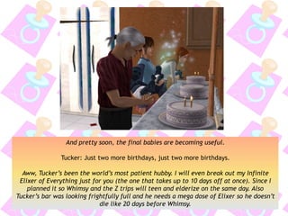 And pretty soon, the final babies are becoming useful.
Tucker: Just two more birthdays, just two more birthdays.
Aww, Tucker’s been the world’s most patient hubby. I will even break out my Infinite
Elixer of Everything just for you (the one that takes up to 10 days off at once). Since I
planned it so Whimsy and the Z trips will teen and elderize on the same day. Also
Tucker’s bar was looking frightfully full and he needs a mega dose of Elixer so he doesn’t
die like 20 days before Whimsy.
 