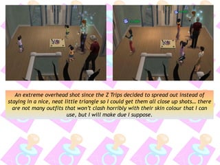 An extreme overhead shot since the Z Trips decided to spread out instead of
staying in a nice, neat little triangle so I could get them all close up shots… there
are not many outfits that won’t clash horribly with their skin colour that I can
use, but I will make due I suppose.
 