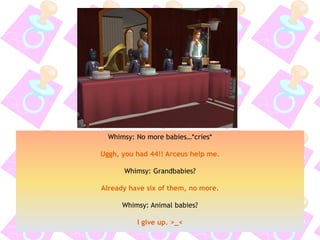 Whimsy: No more babies…*cries*
Uggh, you had 44!! Arceus help me.
Whimsy: Grandbabies?
Already have six of them, no more.
Whimsy: Animal babies?
I give up. >_<
 