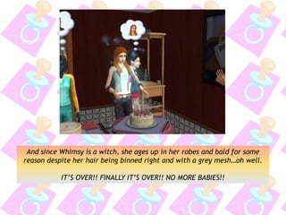 And since Whimsy is a witch, she ages up in her robes and bald for some
reason despite her hair being binned right and with a grey mesh…oh well.
IT’S OVER!! FINALLY IT’S OVER!! NO MORE BABIES!!
 