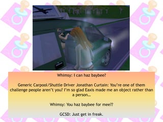 Whimsy: I can haz baybee?
Generic Carpool/Shuttle Driver Jonathan Curtain: You’re one of them
challenge people aren’t you? I’m so glad Eaxis made me an object rather than
a person…
Whimsy: You haz baybee for mee??
GCSD: Just get in freak.
 