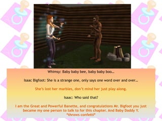 Whimsy: Baby baby bee, baby baby boo…
Isaac Bigfoot: She is a strange one, only says one word over and over…
She’s lost her marbles, don’t mind her just play along.
Isaac: Who said that?
I am the Great and Powerful Banette, and congratulations Mr. Bigfoot you just
became my one person to talk to for this chapter. And Baby Daddy Y.
*throws confetti*
 