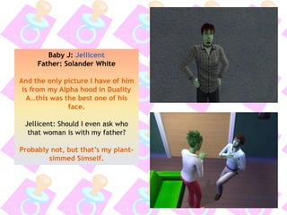 Baby J: Jellicent
Father: Solander White
And the only picture I have of him
is from my Alpha hood in Duality
A…this was the best one of his
face.
Jellicent: Should I even ask who
that woman is with my father?
Probably not, but that’s my plant-
simmed Simself.
 