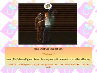 Isaac: What was that last part?
Which part?
Isaac: The baby daddy part. I can’t have any romantic interactions or father offspring.
Well technically you don’t, you just provide the other half of the DNA. I do the
rest.
 