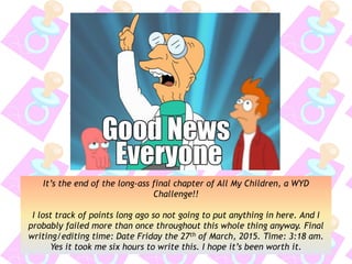 It’s the end of the long-ass final chapter of All My Children, a WYD
Challenge!!
I lost track of points long ago so not going to put anything in here. And I
probably failed more than once throughout this whole thing anyway. Final
writing/editing time: Date Friday the 27th of March, 2015. Time: 3:18 am.
Yes it took me six hours to write this. I hope it’s been worth it.
 