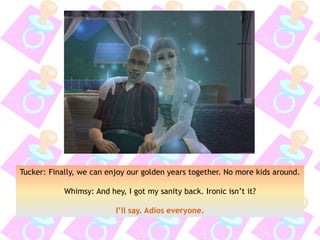 Tucker: Finally, we can enjoy our golden years together. No more kids around.
Whimsy: And hey, I got my sanity back. Ironic isn’t it?
I’ll say. Adios everyone.
 