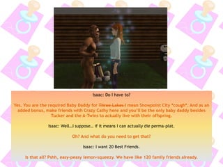 Isaac: Do I have to?
Yes. You are the required Baby Daddy for Three Lakes I mean Snowpoint City *cough*. And as an
added bonus, make friends with Crazy Cathy here and you’ll be the only baby daddy besides
Tucker and the A-Twins to actually live with their offspring.
Isaac: Well…I suppose… if it means I can actually die perma-plat.
Oh? And what do you need to get that?
Isaac: I want 20 Best Friends.
Is that all? Pshh, easy-peasy lemon-squeezy. We have like 120 family friends already.
 