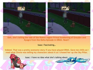 Ooh, she’s telling the tale of the Hoenn region Primal Awakening of Groudon and
Kyogre from the Delta Episode in ORAS. Neat!!
Isaac: Fascinating…
Indeed. That was a pretty awesome story if you have played ORAS. Gave me chills as I
read what Zinnia was telling my characters about it as I chased her up the Sky Pillar.
Isaac: I have no idea what she’s talking about.
 