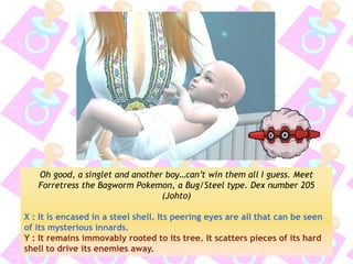 Oh good, a singlet and another boy…can’t win them all I guess. Meet Forretress the Bagworm Pokemon, a Bug/Steel type. Dex number 205 (Johto) 
X : It is encased in a steel shell. Its peering eyes are all that can be seen of its mysterious innards. 
Y : It remains immovably rooted to its tree. It scatters pieces of its hard shell to drive its enemies away.  