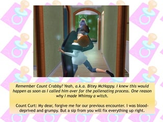 Remember Count Crabby? Yeah, a.k.a. Bitey McHappy. I knew this would happen as soon as I called him over for the pollenating process. One reason why I made Whimsy a witch. 
Count Curt: My dear, forgive me for our previous encounter. I was blood- deprived and grumpy. But a sip from you will fix everything up right.  