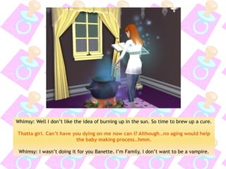 Whimsy: Well I don’t like the idea of burning up in the sun. So time to brew up a cure. 
Thatta girl. Can’t have you dying on me now can I? Although…no aging would help the baby making process…hmm. 
Whimsy: I wasn’t doing it for you Banette. I’m Family, I don’t want to be a vampire.  