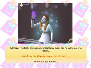 Whimsy: This looks like poison. Grass/Fairy types are 4x vulnerable to Poison… 
Just drink the glowing purple vial already >_< 
Whimsy: I don’t know…  