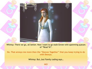 Whimsy: There we go, all better. Now I want to go stalk Eevee with spamming queues of “Read To”. 
No. That annoys me more than the “Dances Together” that you keep trying to do with Deoxys. 
Whimsy: But…but Family coding says… 
NO!  