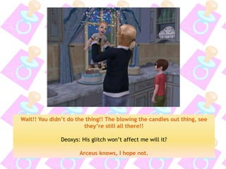 Wait!! You didn’t do the thing!! The blowing the candles out thing, see they’re still all there!! 
Deoxys: His glitch won’t affect me will it? 
Arceus knows, I hope not.  