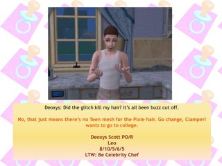 Deoxys: Did the glitch kill my hair? It’s all been buzz cut off. 
No, that just means there’s no Teen mesh for the Pixie hair. Go change, Clamperl wants to go to college. 
Deoxys Scott PO/R 
Leo 
8/10/5/6/5 
LTW: Be Celebrity Chef  