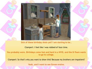 Sick of these birthday shots yet? I am starting to be… 
Clamperl: I feel like I was robbed of face time. 
You probably were. Birthdays come fast and hard in a WYD, and the B-Team wants to go to college. 
Clamperl: So that’s why you want to show this? Because my brothers are impatient? 
Yeah, and I want to see Eevee evolve.  