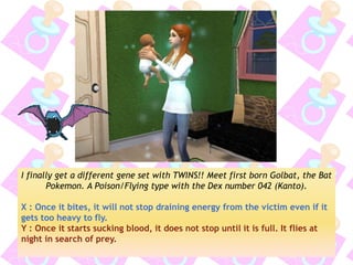 I finally get a different gene set with TWINS!! Meet first born Golbat, the Bat Pokemon. A Poison/Flying type with the Dex number 042 (Kanto). 
X : Once it bites, it will not stop draining energy from the victim even if it gets too heavy to fly. 
Y : Once it starts sucking blood, it does not stop until it is full. It flies at night in search of prey. 
 