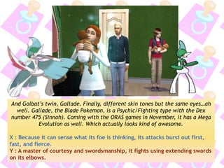 And Golbat’s twin, Gallade. Finally, different skin tones but the same eyes…ah well. Gallade, the Blade Pokemon, is a Psychic/Fighting type with the Dex number 475 (Sinnoh). Coming with the ORAS games in November, it has a Mega Evolution as well. Which actually looks kind of awesome. 
X : Because it can sense what its foe is thinking, its attacks burst out first, fast, and fierce. 
Y : A master of courtesy and swordsmanship, it fights using extending swords on its elbows.  