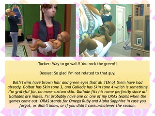 Tucker: Way to go wall!! You rock the green!! 
Deoxys: So glad I’m not related to that guy. 
Both twins have brown hair and green eyes that all TEN of them have had already. Golbat has Skin tone 3, and Gallade has Skin tone 4 which is something I’m grateful for, no more custom skin. Gallade fits his name perfectly since all Gallades are males. I’ll probably have one on one of my ORAS teams when the games come out. ORAS stands for Omega Ruby and Alpha Sapphire in case you forgot, or didn’t know, or if you didn’t care…whatever the reason.  